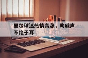 开云官方在线-里尔球迷热情高涨，助威声不绝于耳(高达无尽的华尔兹在线播放)
