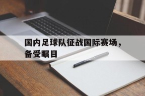 开云sports-国内足球队征战国际赛场，备受瞩目()