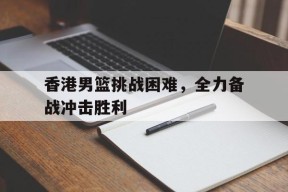 香港男篮挑战困难，全力备战冲击胜利()